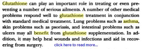 The presence of glutathione is required to maintain the normal function of the immune system. It is known to play a critical role in the multiplication of lymphocytes (the cells that mediate specific immunity), which occurs in the development of an effective immune response. Glutathione binds itself to toxins in the body transforming them into a form that can be easily collected and extracted. Glutahthione has also shown promise when used in connection with some forms of cancer. In both preliminary research and test tube and animal studies, glutathione has shown to exhibit anti-cancer effects. Higher glutathione levels have also been found in older adults with exceptionally good health.